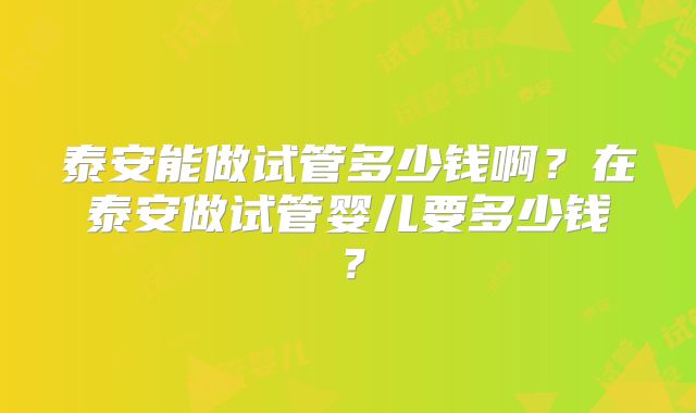 泰安能做试管多少钱啊?在泰安做试管婴儿要多少钱?