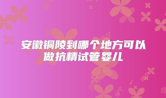 安徽铜陵到哪个地方可以做抗精试管婴儿
