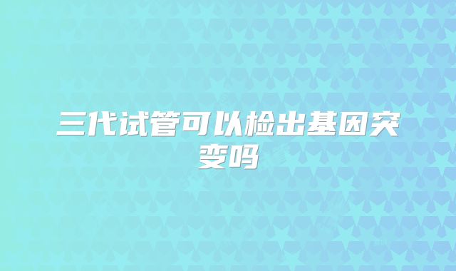 三代试管可以检出基因突变吗