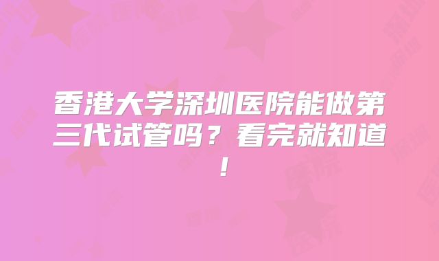 香港大学深圳医院能做第三代试管吗?看完就知道!