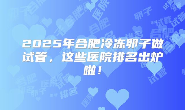 2025年合肥冷冻卵子做试管，这些医院排名出炉啦！