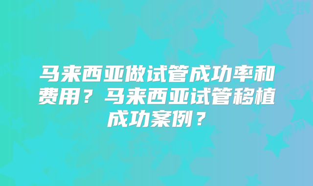 马来西亚做试管成功率和费用？马来西亚试管移植成功案例？