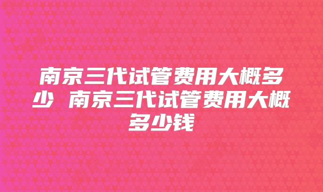 南京三代试管费用大概多少 南京三代试管费用大概多少钱