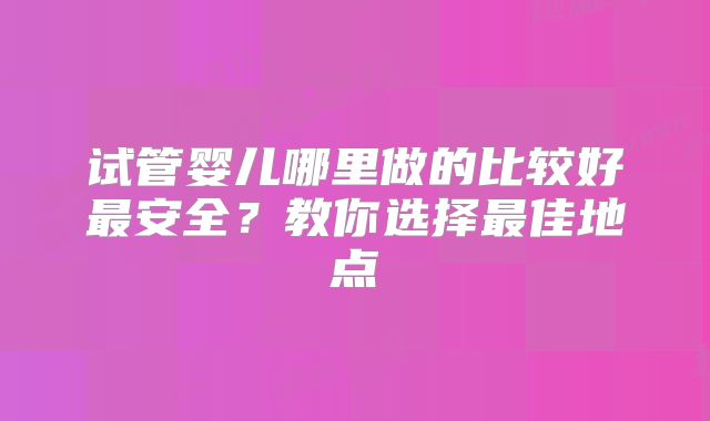 试管婴儿哪里做的比较好最安全？教你选择最佳地点