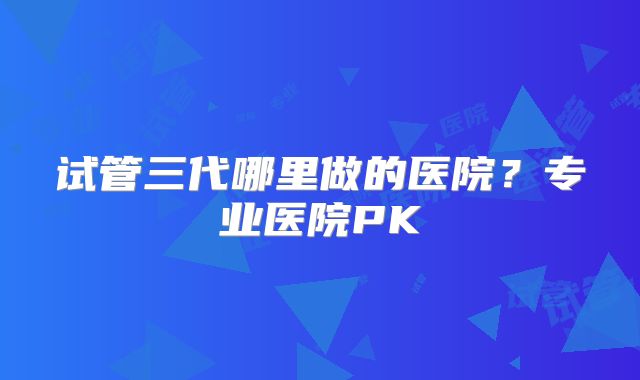 试管三代哪里做的医院？专业医院PK