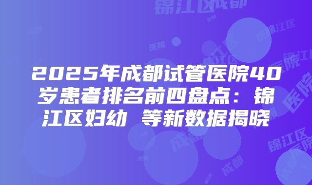 2025年成都试管医院40岁患者排名前四盘点:锦江区妇幼 等新数据揭晓