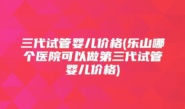 三代试管婴儿价格(乐山哪个医院可以做第三代试管婴儿价格)