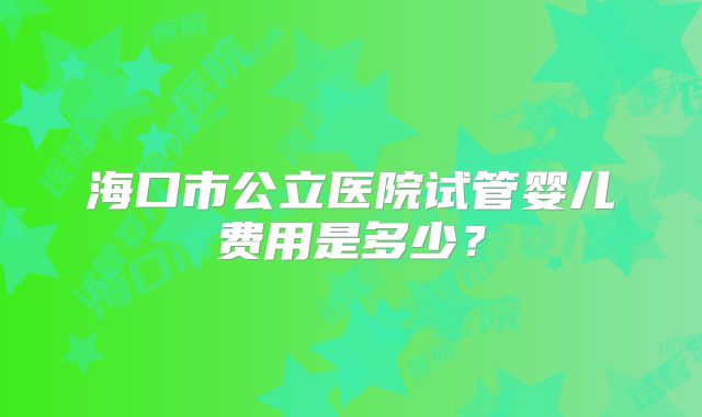 海口市公立医院试管婴儿费用是多少?