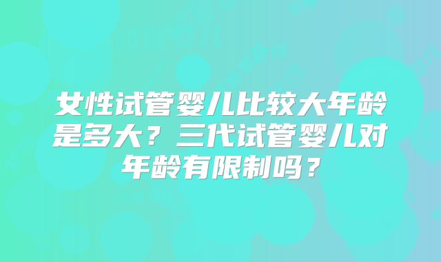 女性试管婴儿比较大年龄是多大？三代试管婴儿对年龄有限制吗？