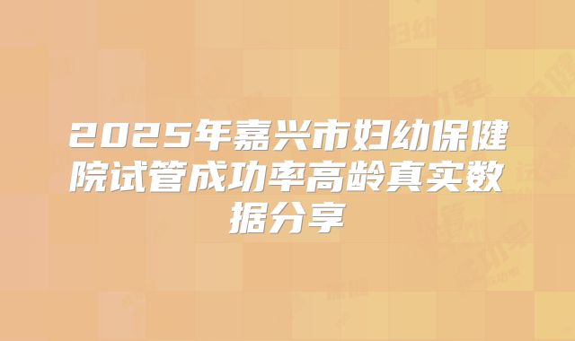 2025年嘉兴市妇幼保健院试管成功率高龄真实数据分享