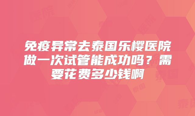 免疫异常去泰国乐樱医院做一次试管能成功吗？需要花费多少钱啊