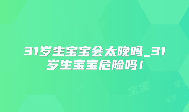 31岁生宝宝会太晚吗_31岁生宝宝危险吗！