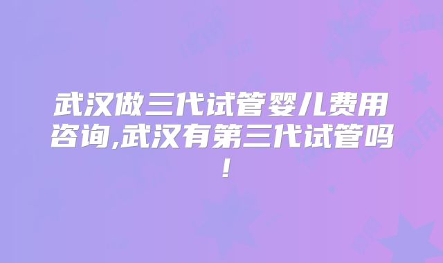 武汉做三代试管婴儿费用咨询,武汉有第三代试管吗！