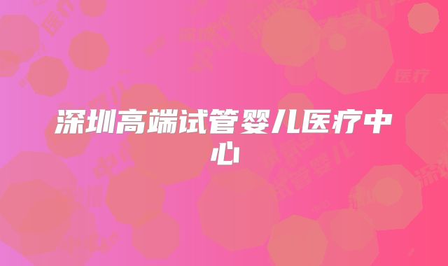 深圳高端试管婴儿医疗中心