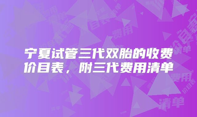 宁夏试管三代双胎的收费价目表，附三代费用清单