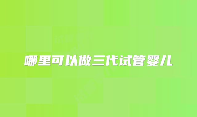 哪里可以做三代试管婴儿