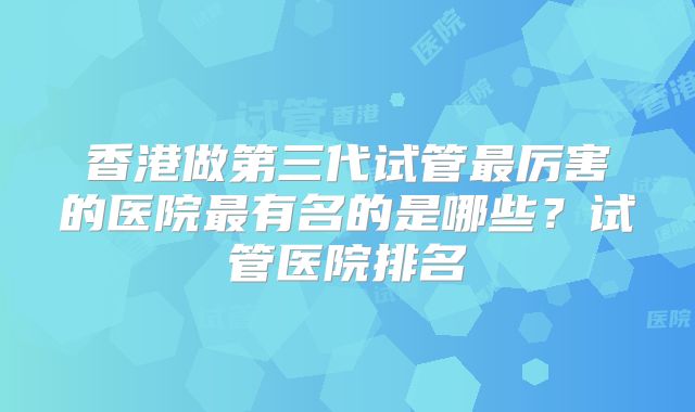 香港做第三代试管最厉害的医院最有名的是哪些？试管医院排名