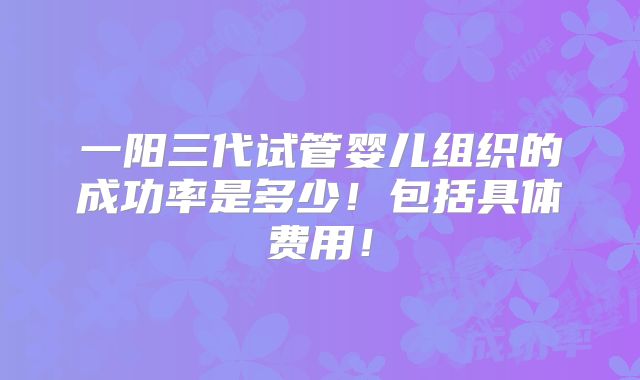 一阳三代试管婴儿组织的成功率是多少！包括具体费用！