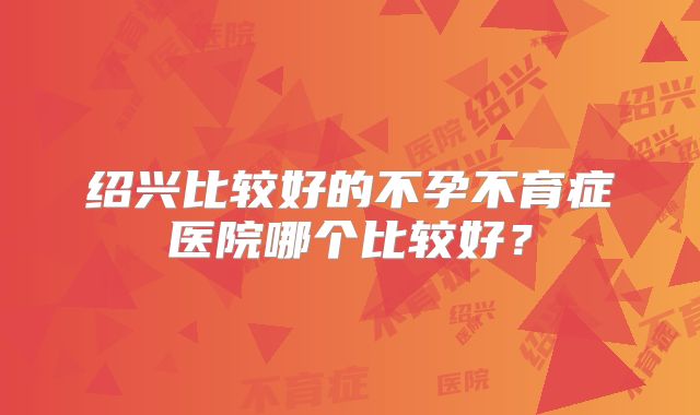 绍兴比较好的不孕不育症医院哪个比较好？