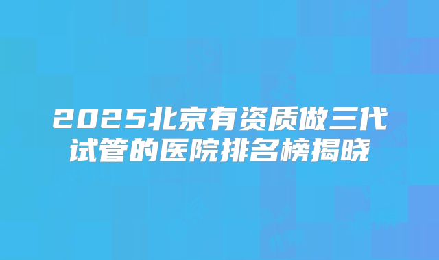2025北京有资质做三代试管的医院排名榜揭晓