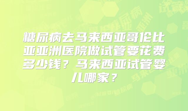 糖尿病去马来西亚哥伦比亚亚洲医院做试管要花费多少钱？马来西亚试管婴儿哪家？