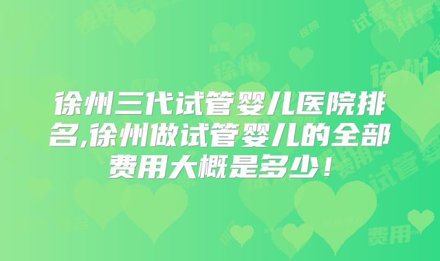 徐州三代试管婴儿医院排名,徐州做试管婴儿的全部费用大概是多少!