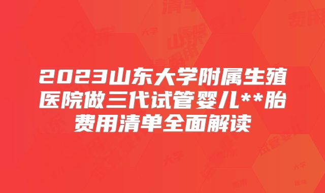 2023山东大学附属生殖医院做三代试管婴儿**胎费用清单全面解读