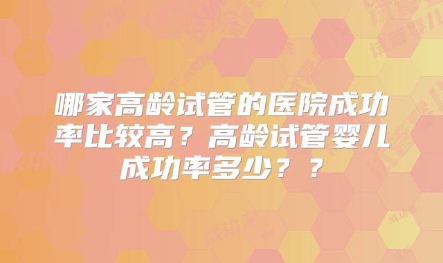 哪家高龄试管的医院成功率比较高？高龄试管婴儿成功率多少？？