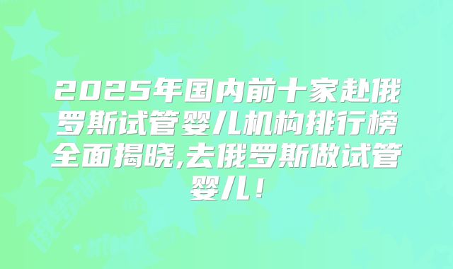 2025年国内前十家赴俄罗斯试管婴儿机构排行榜全面揭晓,去俄罗斯做试管婴儿！