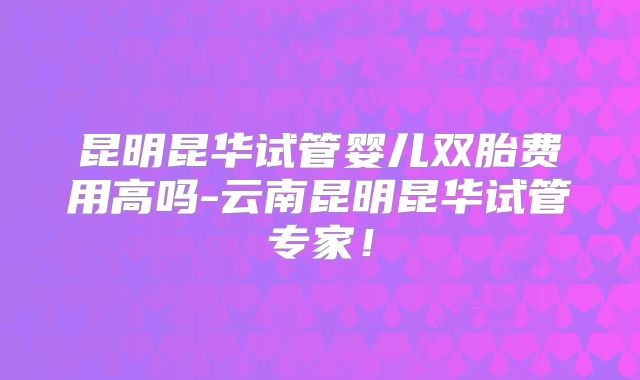 昆明昆华试管婴儿双胎费用高吗-云南昆明昆华试管专家!