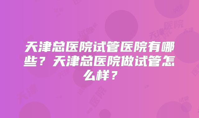 天津总医院试管医院有哪些？天津总医院做试管怎么样？