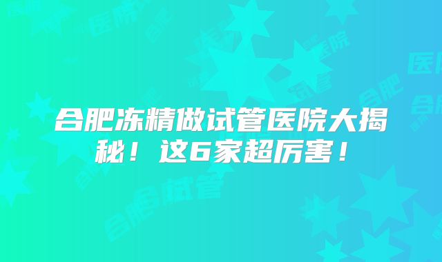 合肥冻精做试管医院大揭秘！这6家超厉害！