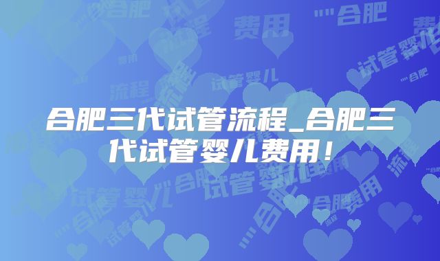 合肥三代试管流程_合肥三代试管婴儿费用!