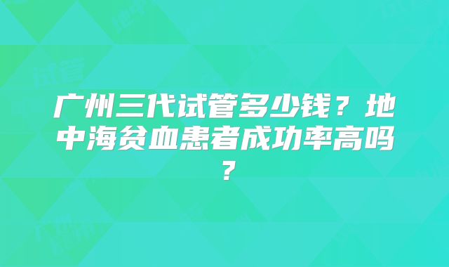 广州三代试管多少钱?地中海贫血患者成功率高吗?