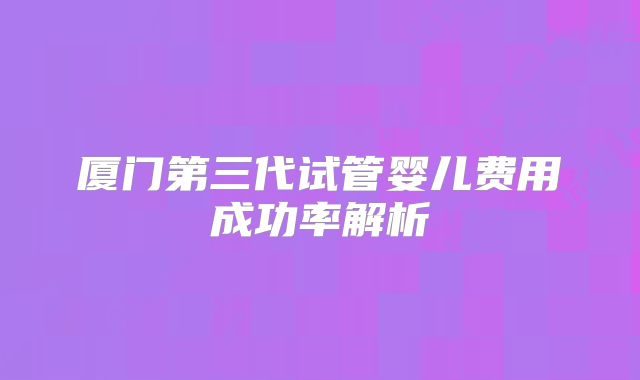 厦门第三代试管婴儿费用成功率解析