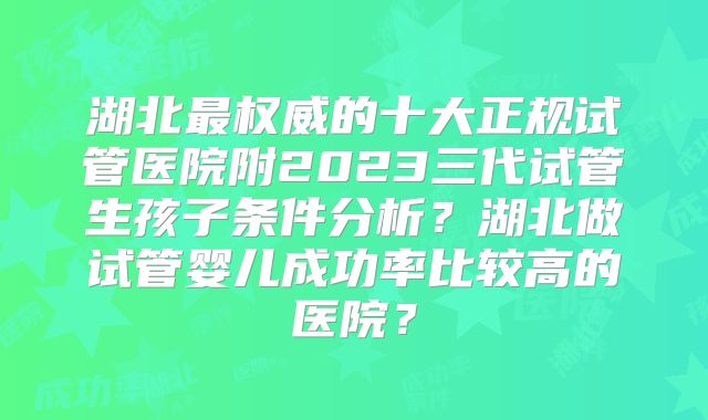 湖北最权威的十大正规试管医院附2023三代试管生孩子条件分析？湖北做试管婴儿成功率比较高的医院？