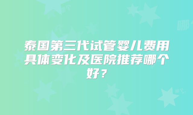 泰国第三代试管婴儿费用具体变化及医院推荐哪个好？