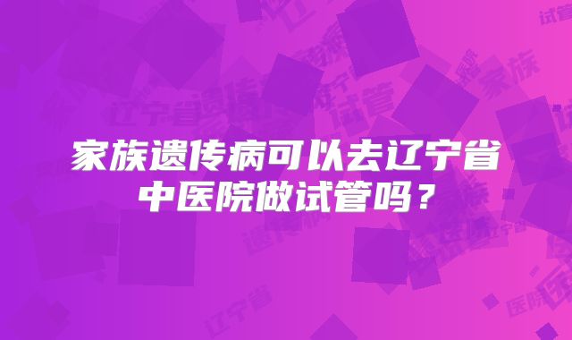 家族遗传病可以去辽宁省中医院做试管吗？
