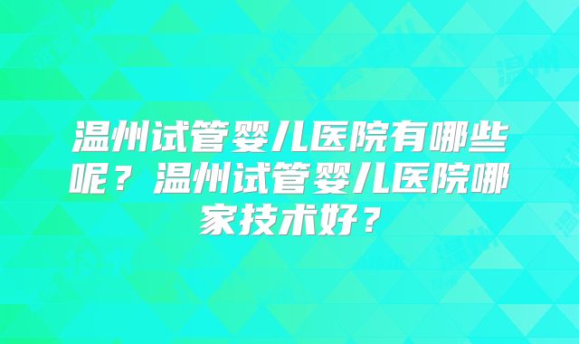 温州试管婴儿医院有哪些呢？温州试管婴儿医院哪家技术好？