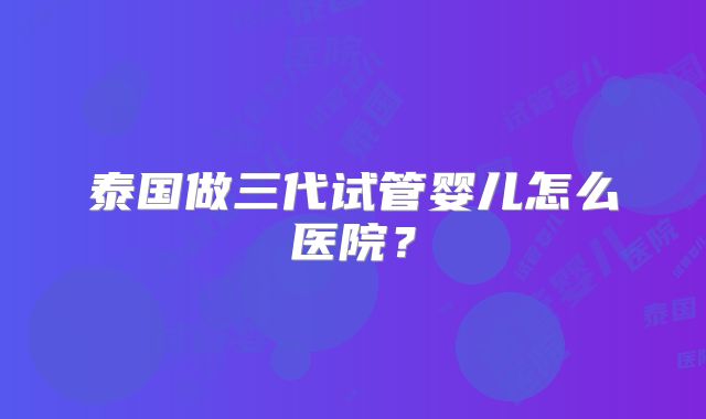 泰国做三代试管婴儿怎么医院？