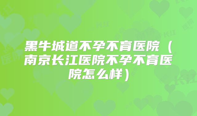 黑牛城道不孕不育医院（南京长江医院不孕不育医院怎么样）