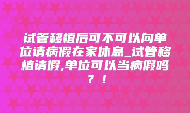 试管移植后可不可以向单位请病假在家休息_试管移植请假,单位可以当病假吗？！