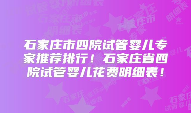 石家庄市四院试管婴儿专家推荐排行！石家庄省四院试管婴儿花费明细表！
