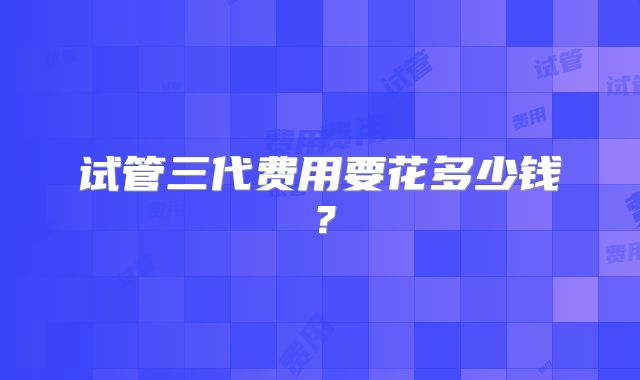 试管三代费用要花多少钱？