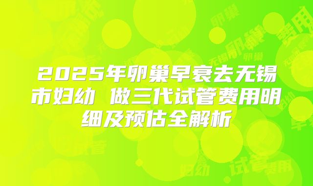 2025年卵巢早衰去无锡市妇幼 做三代试管费用明细及预估全解析
