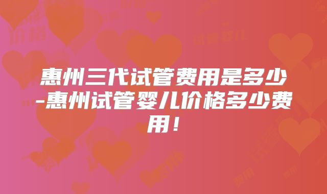 惠州三代试管费用是多少-惠州试管婴儿价格多少费用！