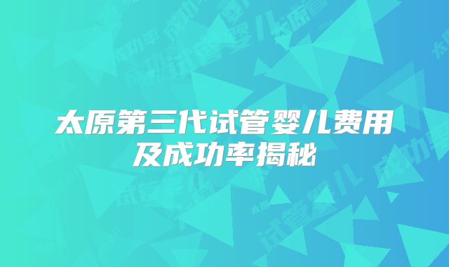 太原第三代试管婴儿费用及成功率揭秘