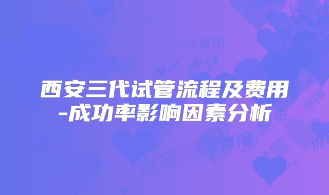 西安三代试管流程及费用-成功率影响因素分析