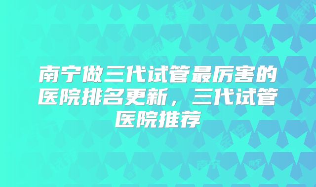 南宁做三代试管最厉害的医院排名更新，三代试管医院推荐