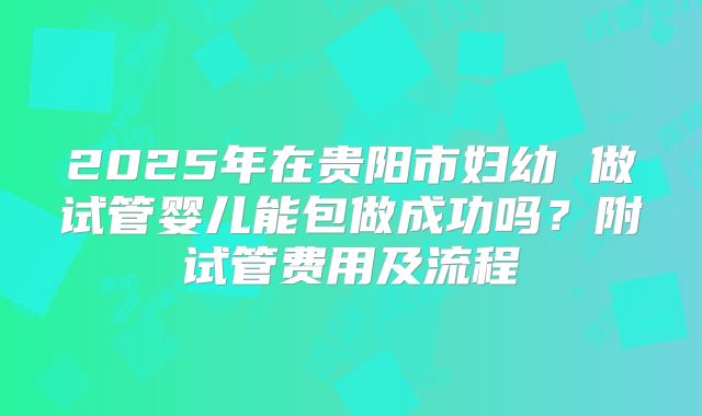 2025年在贵阳市妇幼 做试管婴儿能包做成功吗?附试管费用及流程